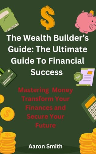 The Wealth Builder's Guide: The Ultimate Guide to Financial Success: Mastering Money: Transform Your Finances and Secure Your Future