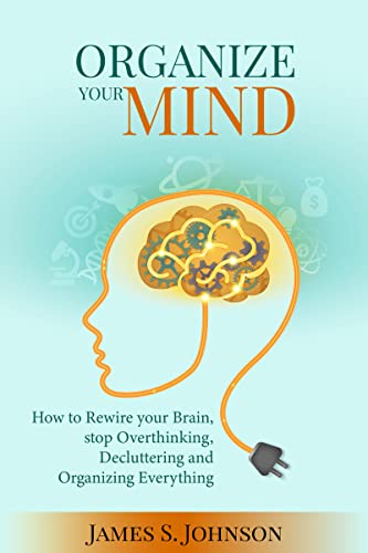 Organize your mind: How to Rewire your Brain, stop Overthinking, Decluttering and Organizing Everything