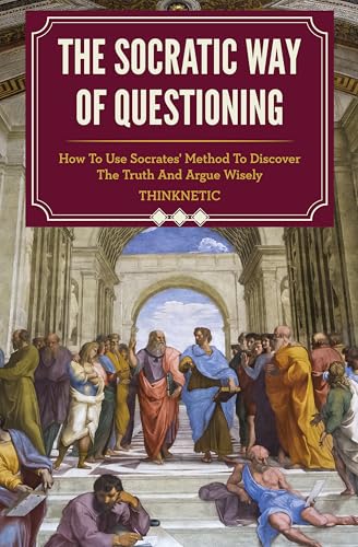 The Socratic Way Of Questioning: How To Use Socrates' Method To Discover The Truth And Argue Wisely (Critical Thinking & Logic Mastery)