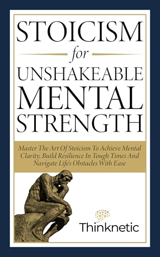 Stoicism For Unshakeable Mental Strength: Master The Art Of Stoicism To Achieve Mental Clarity, Build Resilience In Tough Times And Navigate Life's Obstacles With Ease