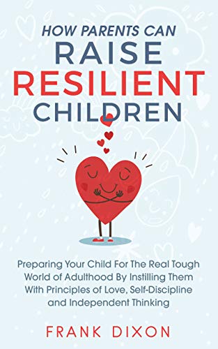 How Parents Can Raise Resilient Children: Preparing Your Child for the Real Tough World of Adulthood by Instilling Them With Principles of Love, Self-Discipline, ... Books For Becoming Good Parents Book 1)
