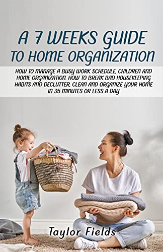 A 7-WEEK GUIDE TO HOME ORGANIZATION: HOW TO MANAGE A BUSY WORK SCHEDULE, CHILDREN AND HOME ORGANIZATION. HOW TO BREAK BAD HOUSEKEEPING HABITS AND DECLUTTER AND ORGANIZE YOUR HOME IN 35 MINUTES A DAY