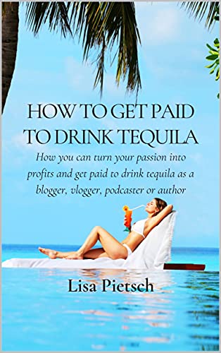 How to Get Paid to Drink Tequila: How you can turn your passion into profits and get paid to drink tequila as a blogger, vlogger, podcaster or author
