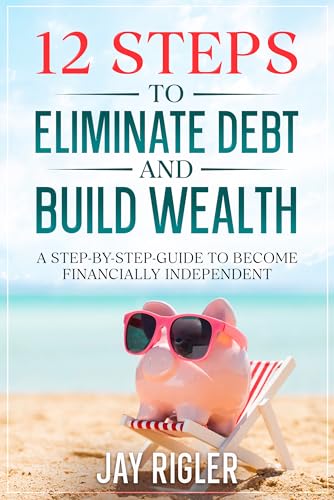 12 Steps to Eliminate Debt and Build Wealth: A Step-By-Step Guide to Become Financially Independent