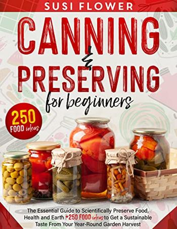 CANNING AND PRESERVING FOR BEGINNERS: The Essential Big Guide to Scientifically Preserve Food, Health and Earth + 250 Food Ideas to Get a Sustainable Taste From Your Year-Round Garden Harvest