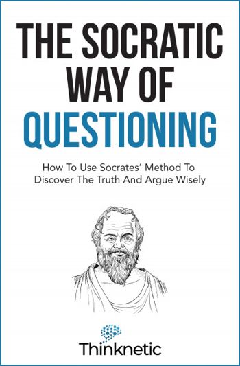 The Socratic Way Of Questioning: How To Use Socrates' Method To Discover The Truth And Argue Wisely (Critical Thinking & Logic Mastery)