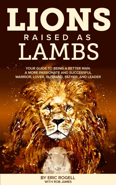Lions Raised as Lambs: Your Guide to Being a Better Man. A More Passionate and Successful Warrior, Lover, Husband, Father, and Leader
