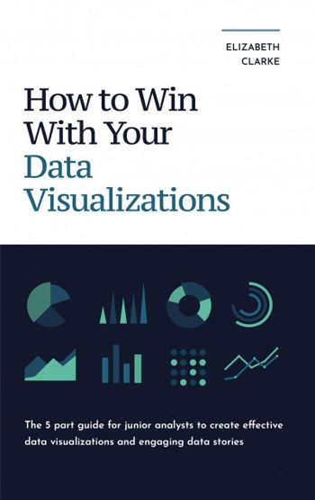 How To Win With Your Data Visualizations: The 5 Part Guide For Junior Analysts To Create Effective Data Visualizations and Engaging Data Stories