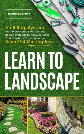 Learn to Landscape: An 8 Step System that Every Home Landscaping Beginner Needs to Know to Make Their Garden a Thriving and Yet Beautiful Masterpiece