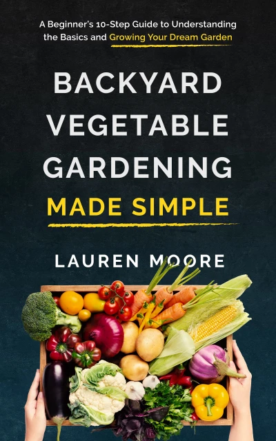 Backyard Vegetable Gardening Made Simple: A Beginner's 10-Step Guide to Understanding the Basics and Growing Your Dream Garden