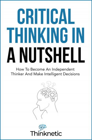 Critical Thinking In A Nutshell: How To Become An Independent Thinker And Make Intelligent Decisions (Critical Thinking & Logic Mastery)