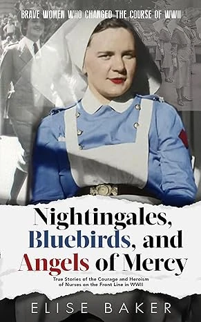 Nightingales, Bluebirds and Angels of Mercy: True Stories of Heroic Front Line Nurses in WWII (Brave Women Who Changed the Course of WWII)