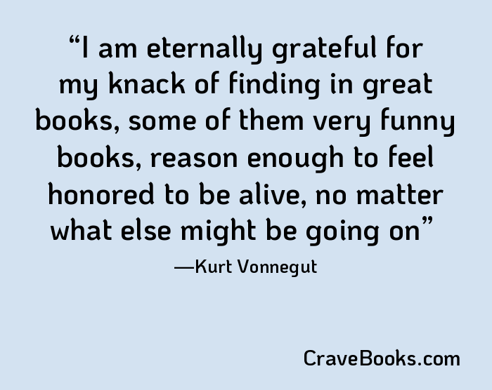 I am eternally grateful for my knack of finding in great books, some of them very funny books, reason enough to feel honored to be alive, no matter what else might be going on