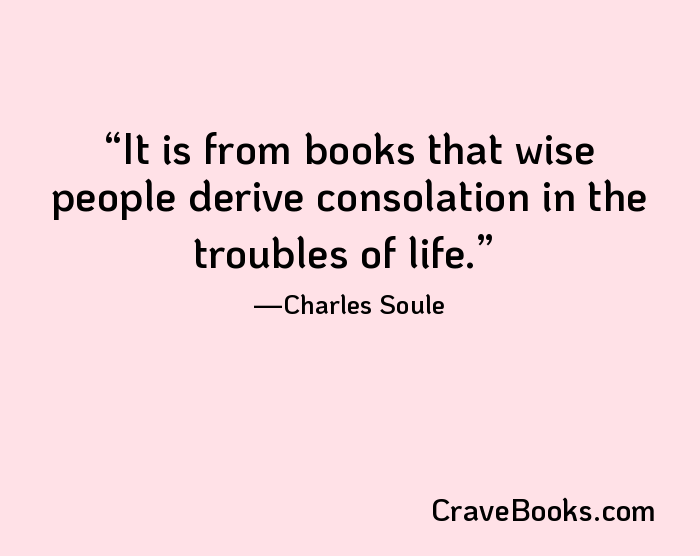 It is from books that wise people derive consolation in the troubles of life.