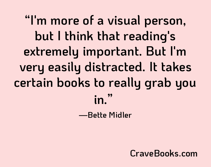 I'm more of a visual person, but I think that reading's extremely important. But I'm very easily distracted. It takes certain books to really grab you in.