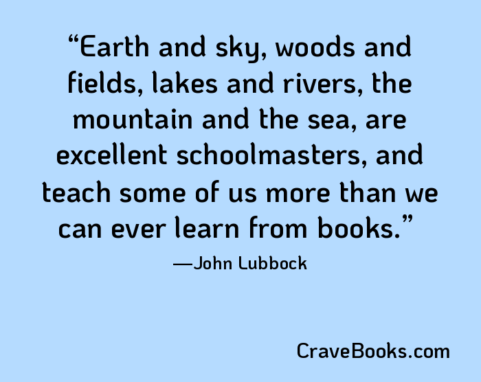 Earth and sky, woods and fields, lakes and rivers, the mountain and the sea, are excellent schoolmasters, and teach some of us more than we can ever learn from books.