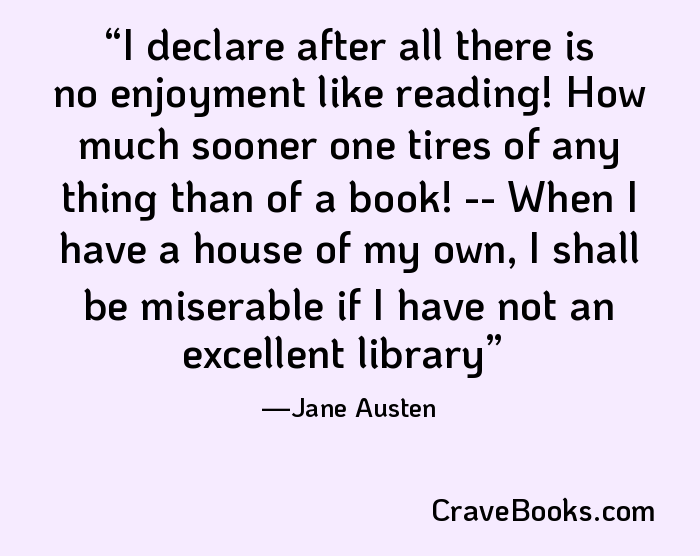 I declare after all there is no enjoyment like reading! How much sooner one tires of any thing than of a book! -- When I have a house of my own, I shall be miserable if I have not an excellent library