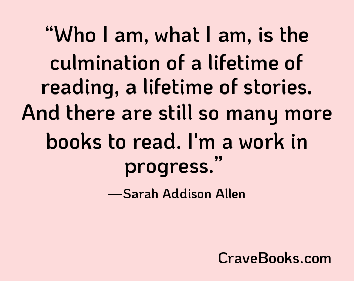 Who I am, what I am, is the culmination of a lifetime of reading, a lifetime of stories. And there are still so many more books to read. I'm a work in progress.