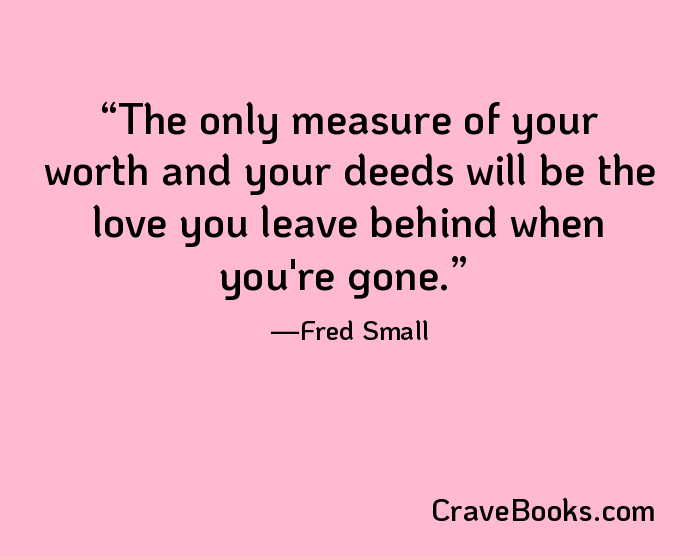 The only measure of your worth and your deeds will be the love you leave behind when you're gone.