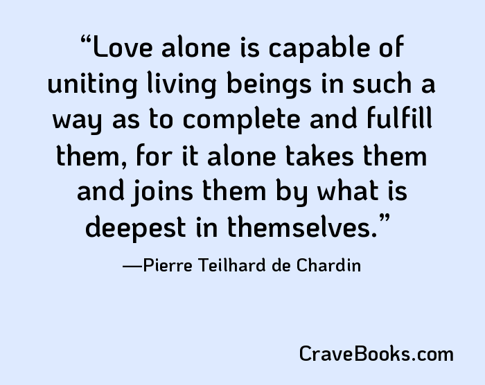 Love alone is capable of uniting living beings in such a way as to complete and fulfill them, for it alone takes them and joins them by what is deepest in themselves.