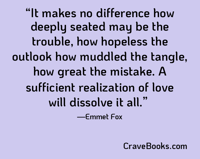 It makes no difference how deeply seated may be the trouble, how hopeless the outlook how muddled the tangle, how great the mistake. A sufficient realization of love will dissolve it all.