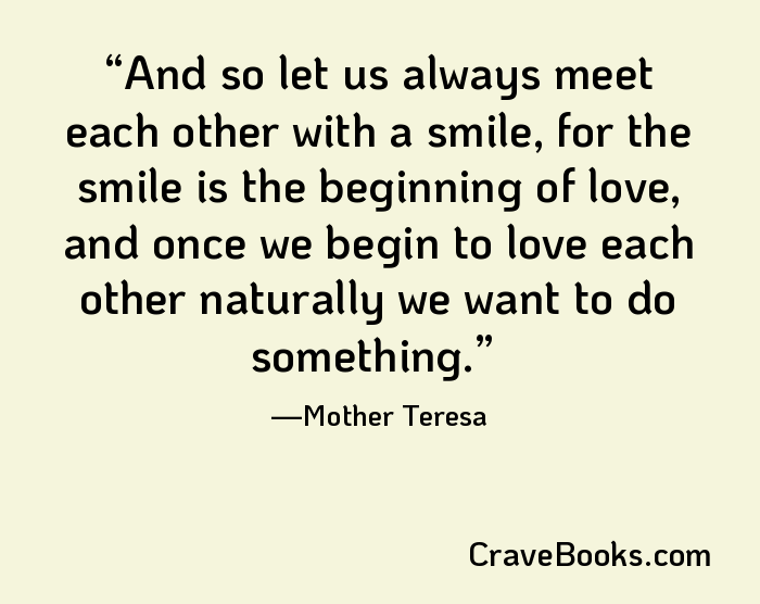 And so let us always meet each other with a smile, for the smile is the beginning of love, and once we begin to love each other naturally we want to do something.