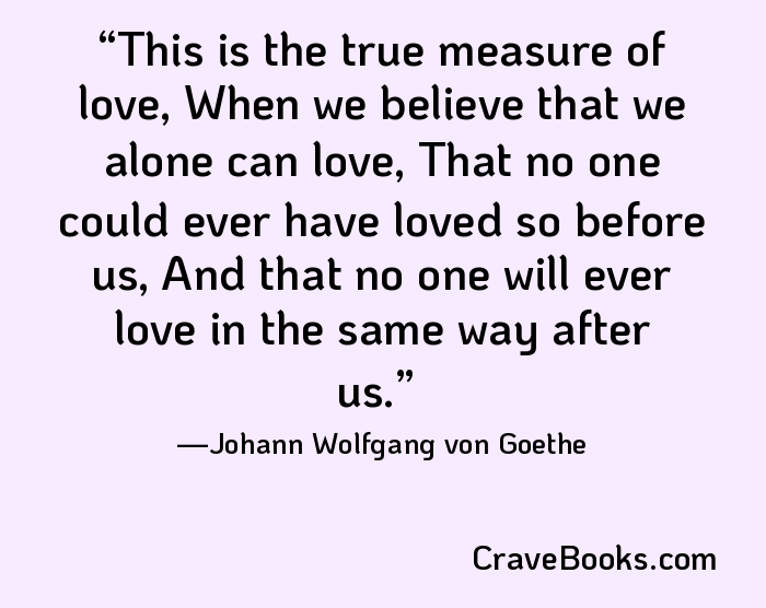 This is the true measure of love, When we believe that we alone can love, That no one could ever have loved so before us, And that no one will ever love in the same way after us.