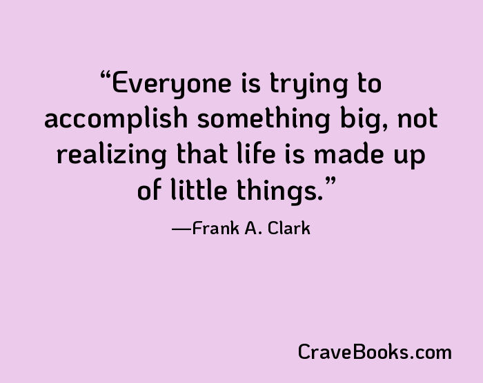 Everyone is trying to accomplish something big, not realizing that life is made up of little things.