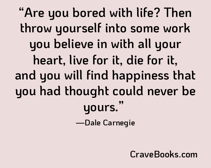 Are you bored with life? Then throw yourself into some work you believe in with all your heart, live for it, die for it, and you will find happiness that you had thought could never be yours.