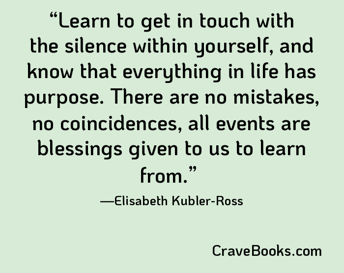 Learn to get in touch with the silence within yourself, and know that everything in life has purpose. There are no mistakes, no coincidences, all events are blessings given to us to learn from.