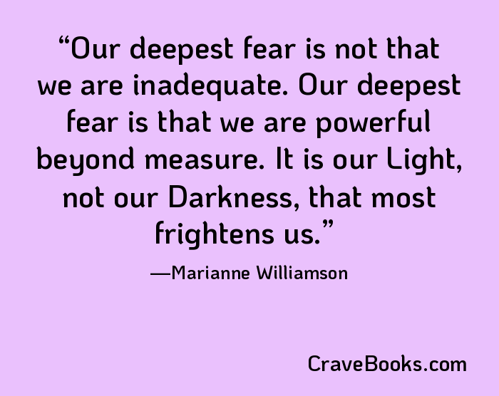 Our deepest fear is not that we are inadequate. Our deepest fear is that we are powerful beyond measure. It is our Light, not our Darkness, that most frightens us.