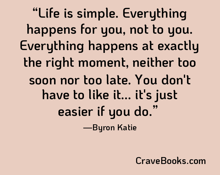 Life is simple. Everything happens for you, not to you. Everything happens at exactly the right moment, neither too soon nor too late. You don't have to like it... it's just easier if you do.