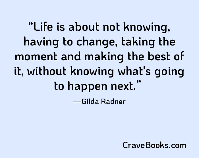 Life is about not knowing, having to change, taking the moment and making the best of it, without knowing what's going to happen next.