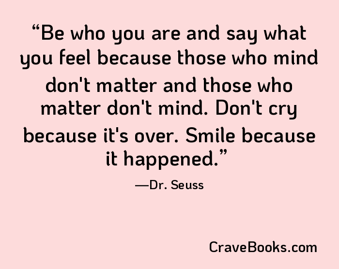 Be who you are and say what you feel because those who mind don't matter and those who matter don't mind. Don't cry because it's over. Smile because it happened.