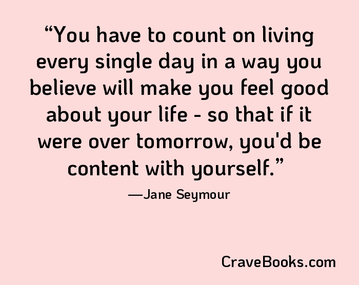 You have to count on living every single day in a way you believe will make you feel good about your life - so that if it were over tomorrow, you'd be content with yourself.