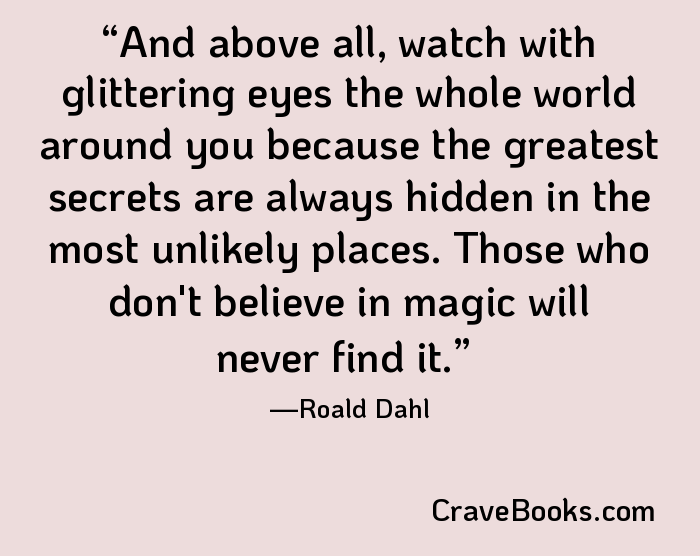And above all, watch with glittering eyes the whole world around you because the greatest secrets are always hidden in the most unlikely places. Those who don't believe in magic will never find it.