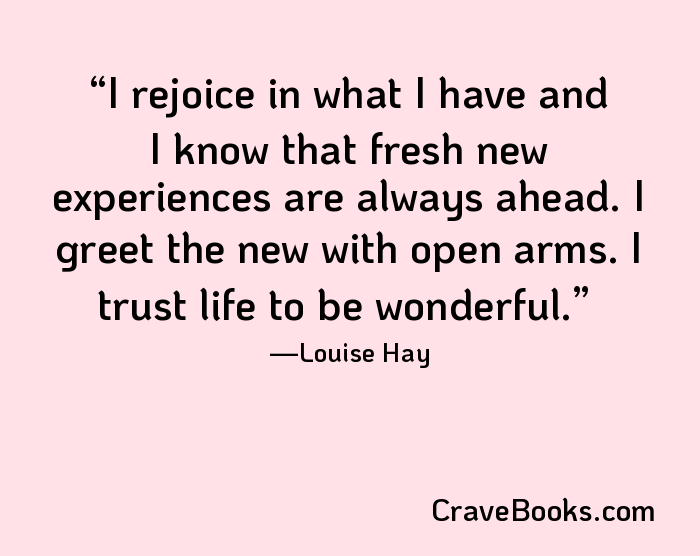 I rejoice in what I have and I know that fresh new experiences are always ahead. I greet the new with open arms. I trust life to be wonderful.