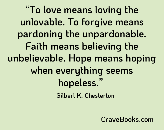 To love means loving the unlovable. To forgive means pardoning the unpardonable. Faith means believing the unbelievable. Hope means hoping when everything seems hopeless.