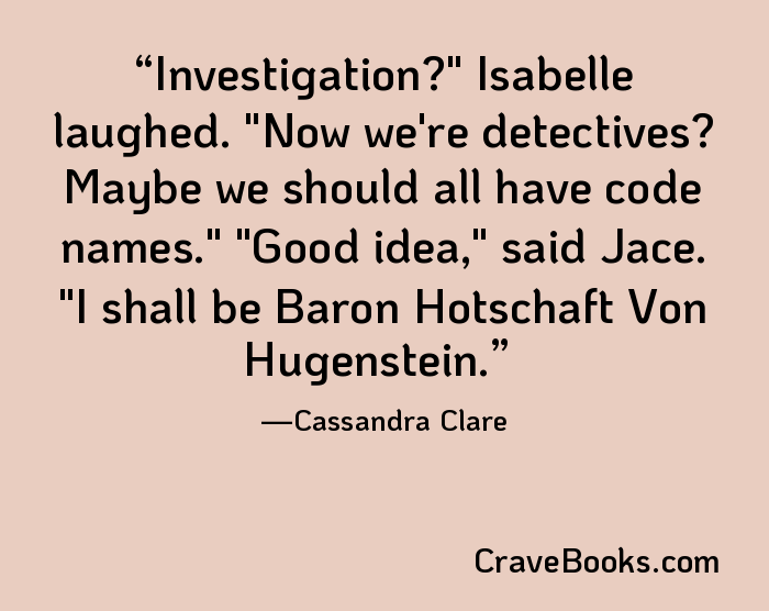 Investigation?" Isabelle laughed. "Now we're detectives? Maybe we should all have code names." "Good idea," said Jace. "I shall be Baron Hotschaft Von Hugenstein.