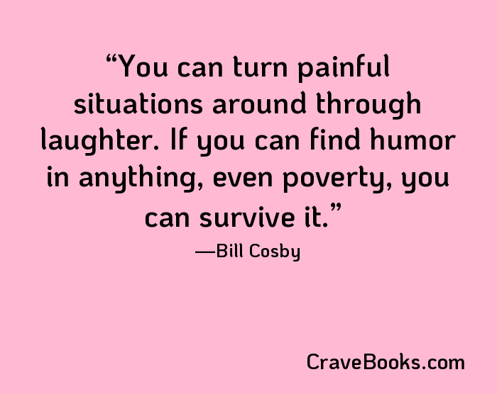 You can turn painful situations around through laughter. If you can find humor in anything, even poverty, you can survive it.