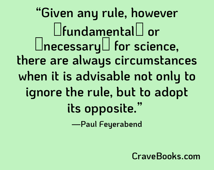 Given any rule, however �fundamental� or �necessary� for science, there are always circumstances when it is advisable not only to ignore the rule, but to adopt its opposite.