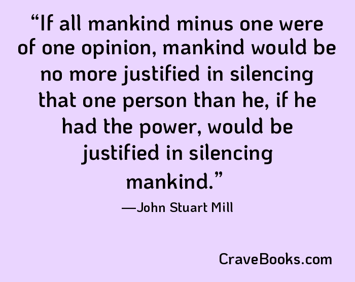 If all mankind minus one were of one opinion, mankind would be no more justified in silencing that one person than he, if he had the power, would be justified in silencing mankind.