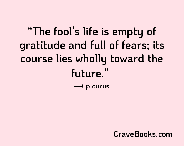 The fool’s life is empty of gratitude and full of fears; its course lies wholly toward the future.