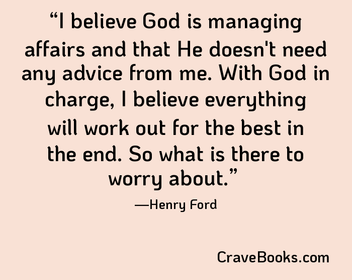 I believe God is managing affairs and that He doesn't need any advice from me. With God in charge, I believe everything will work out for the best in the end. So what is there to worry about.