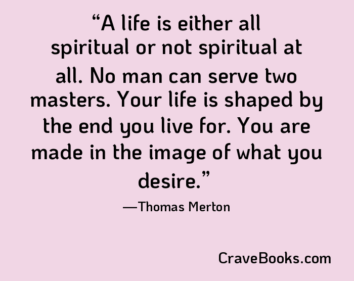 A life is either all spiritual or not spiritual at all. No man can serve two masters. Your life is shaped by the end you live for. You are made in the image of what you desire.