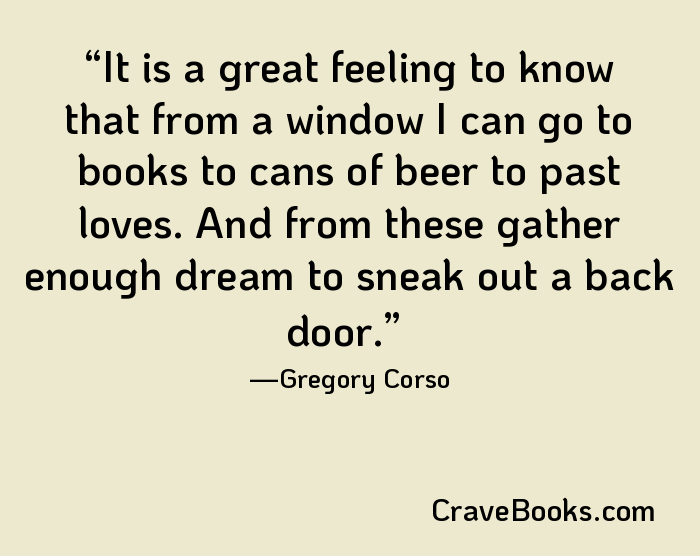 It is a great feeling to know that from a window I can go to books to cans of beer to past loves. And from these gather enough dream to sneak out a back door.