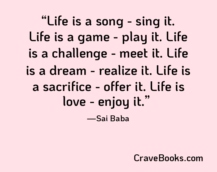 Life is a song - sing it. Life is a game - play it. Life is a challenge - meet it. Life is a dream - realize it. Life is a sacrifice - offer it. Life is love - enjoy it.