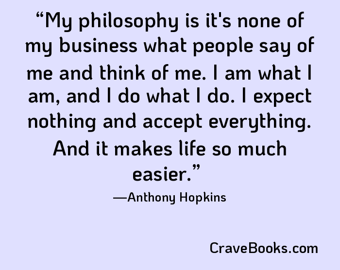 My philosophy is it's none of my business what people say of me and think of me. I am what I am, and I do what I do. I expect nothing and accept everything. And it makes life so much easier.