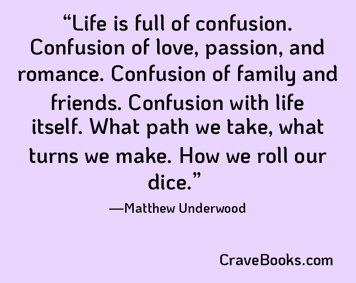 Life is full of confusion. Confusion of love, passion, and romance. Confusion of family and friends. Confusion with life itself. What path we take, what turns we make. How we roll our dice.