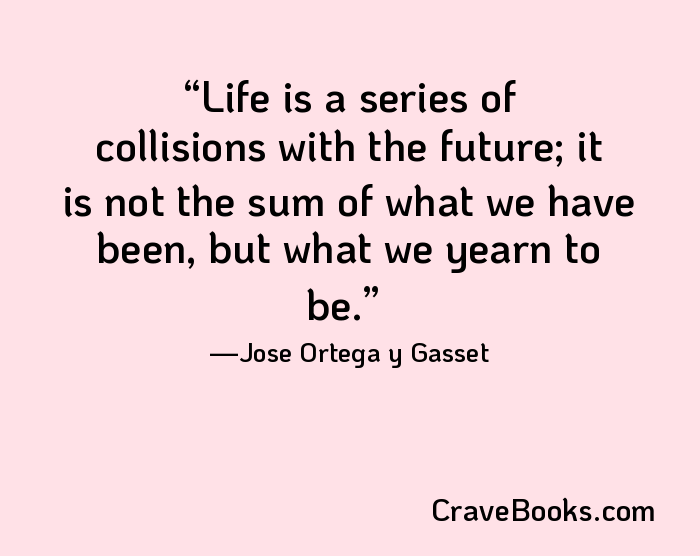 Life is a series of collisions with the future; it is not the sum of what we have been, but what we yearn to be.